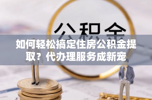 指导如何轻松搞定住房公积金提取？代办理服务成新宠