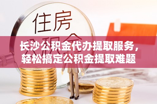 指导长沙公积金代办提取服务，轻松搞定公积金提取难题