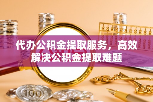 指导代办公积金提取服务，高效解决公积金提取难题