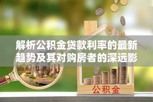 指导解析公积金贷款利率的最新趋势及其对购房者的深远影响